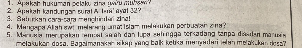 Apakah hukuman pelaku zina gairu muhsan'? 
2. Apakah kandungan surat Al Isrā' ayat 32? 
3. Sebutkan cara-cara menghindari zina! 
4. Mengapa Allah swt. melarang umat Islam melakukan perbuatan zina? 
5. Manusia merupakan tempat salah dan lupa sehingga terkadang tanpa disadari manusia 
melakukan dosa. Bagaimanakah sikap yang baik ketika menyadari telah melakukan dosa?