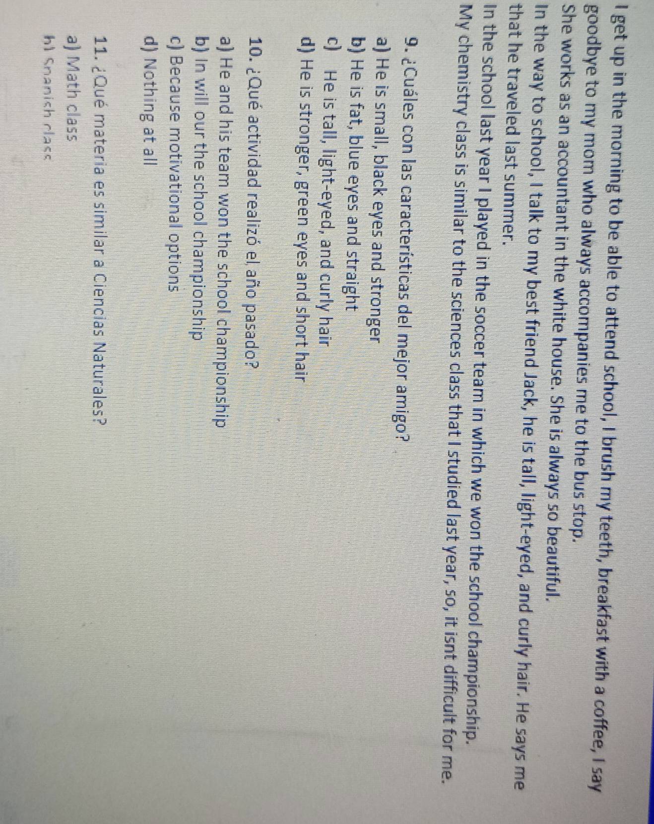 get up in the morning to be able to attend school, I brush my teeth, breakfast with a coffee, I say
goodbye to my mom who always accompanies me to the bus stop.
She works as an accountant in the white house. She is always so beautiful.
In the way to school, I talk to my best friend Jack, he is tall, light-eyed, and curly hair. He says me
that he traveled last summer.
In the school last year I played in the soccer team in which we won the school championship.
My chemistry class is similar to the sciences class that I studied last year, so, it isnt difficult for me.
9. ¿Cuáles con las características del mejor amigo?
a) He is small, black eyes and stronger
b) He is fat, blue eyes and straight
c) He is tall, light-eyed, and curly hair
d) He is stronger, green eyes and short hair
10. ¿Qué actividad realizó el año pasado?
a) He and his team won the school championship
b) In will our the school championship
c) Because motivational options
d) Nothing at all
11. ¿Qué materia es similar a Ciencias Naturales?
a) Math class
hl Snanish class
