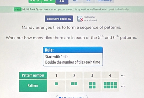 4C 4 D 4C summary 
New! Multi Part Question - when you answer this question we'll mark each part individually 
Calculator 
Bookwork code; 4C not allowed 
Mandy arranges tiles to form a sequence of patterns. 
Work out how many tiles there are in each of the 5^(th) and 6^(th) patterns. 
Rule: 
Start with 1 tile 
Double the number of tiles each time