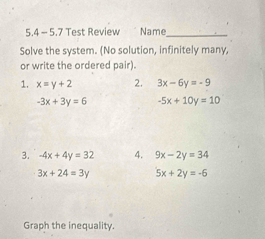 5.4 ~ 5.7 Test Review Name_ 
Solve the system. (No solution, infinitely many, 
or write the ordered pair). 
1. x=y+2 2. 3x-6y=-9
-3x+3y=6
-5x+10y=10
3. -4x+4y=32 4. 9x-2y=34
3x+24=3y
5x+2y=-6
Graph the inequality.