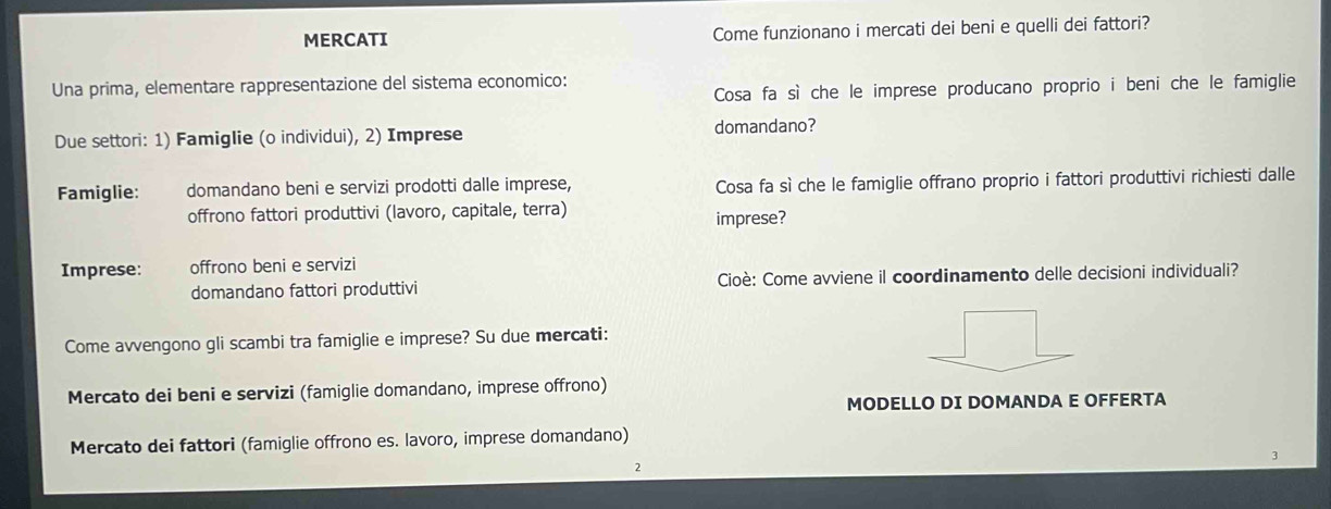 MERCATI Come funzionano i mercati dei beni e quelli dei fattori? 
Una prima, elementare rappresentazione del sistema economico: 
Cosa fa sì che le imprese producano proprio i beni che le famiglie 
Due settori: 1) Famiglie (o individui), 2) Imprese domandano? 
Famiglie: domandano beni e servizi prodotti dalle imprese, Cosa fa sì che le famiglie offrano proprio i fattori produttivi richiesti dalle 
offrono fattori produttivi (lavoro, capitale, terra) 
imprese? 
Imprese: offrono beni e servizi 
domandano fattori produttivi Cioè: Come avviene il coordinamento delle decisioni individuali? 
Come avvengono gli scambi tra famiglie e imprese? Su due mercati: 
Mercato dei beni e servizi (famiglie domandano, imprese offrono) 
MODELLO DI DOMANDA E OFFERTA 
Mercato dei fattori (famiglie offrono es. lavoro, imprese domandano) 
2