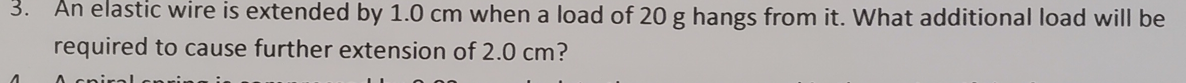 An elastic wire is extended by 1.0 cm when a load of 20 g hangs from it. What additional load will be 
required to cause further extension of 2.0 cm?