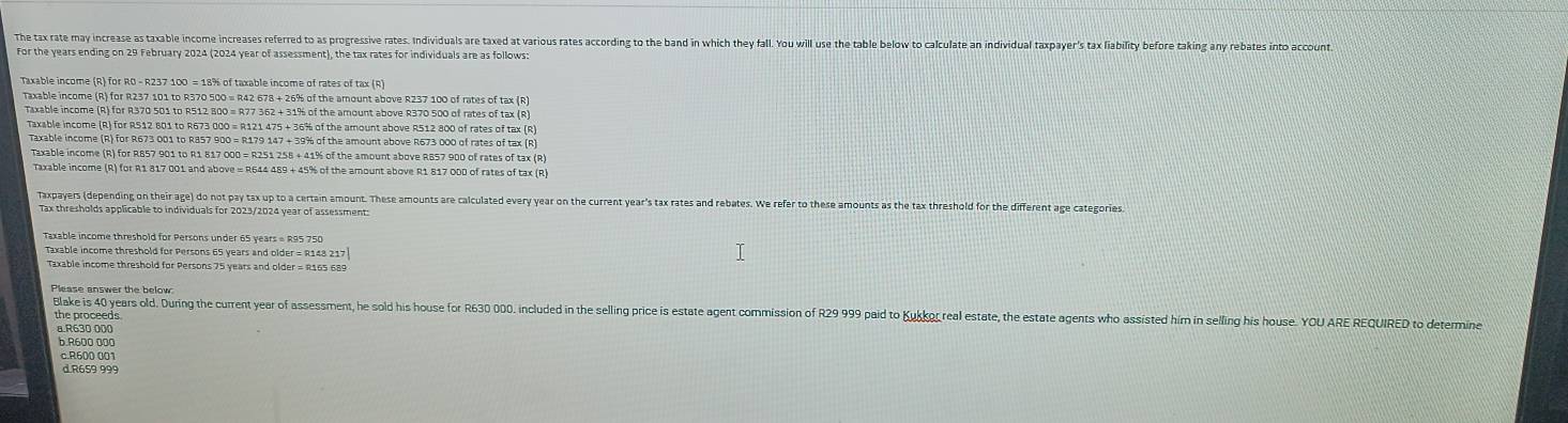 The tax rate may increase as taxable income increases referred to as progressive rates. Individuals are taxed at various rates according to the band in wich they fall. You will use the table below to calculate an individual taxpayer's tax liability before taking any rebates into account
For the years ending on 29 February 2024 (2024 year of assessment), the tax rates for individuals are as follows:
Taxable income (R) for R0 - R237 100 = 18% of taxable income of rates of tax (R)
Taxable income (R) for R237 101 to R370 500 = R42 678 + 26% of the amount above R237 100 of rates of tax (R)
Taxable income (R) for R370 501 to R512 800 = R77 362 + 31% of the amount above R370 500 of rates of tax (R)
Taxable income (R) for RS12 801 to R673 000 = R121 475 + 36% of the amount above R512 800 of rates of tax (R)
Taxable income (R) for R673 001 to R857 900 = R179 147 + 39% of the amount above R673 000 of rates of tax (R)
Taxable income (R) for R857 901 to R1 817 000 = R251 258 + 41% of the amount above R857 900 of rates of tax (R)
Taxable income (R) for R1 817 001 and above ∞ R644 489 + 45% of the amount above R1 817 ODD of rates of tax (R)
Taxpayers (depending on their age) do not pay tax up to a certain amount. These amounts are calculated every year on the current year's tax rates and rebates. We refer to these amounts as the tax threshold for the different age categories
Tax thresholds applicable to individuals for 2023/2024 year of assessment:
Taxable income threshold for Persons under 65 years = R95 750
Taxable income threshold for Persons 65 years and older = R148 217]
Taxable income threshold for Persons 75 years and older = R165 689
Blake is 40 years old. During the current year of assessment, he sold his house for R630 000. included in the selling price is estate agent commission of R29 999 paid to Kukkor real estate, the estate agents who assisted him in selling his house. YOU ARE REQUIRED to determine
the proceeds
a.R630 000
b.R600 000
c.R600 001
d.R659 999
