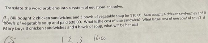 Translate the word problems into a system of equations and solve. 
3. Bill bought 2 chicken sandwiches and 3 bowls of vegetable soup for $16.60. Sam bought 4 chicken sandwiches and 8
bowls of vegetable soup and paid $38.00. What is the cost of one sandwich? What is the cost of one bowl of soup? If 
Mary buys 3 chicken sandwiches and 4 bowls of soup, what will be her bill?