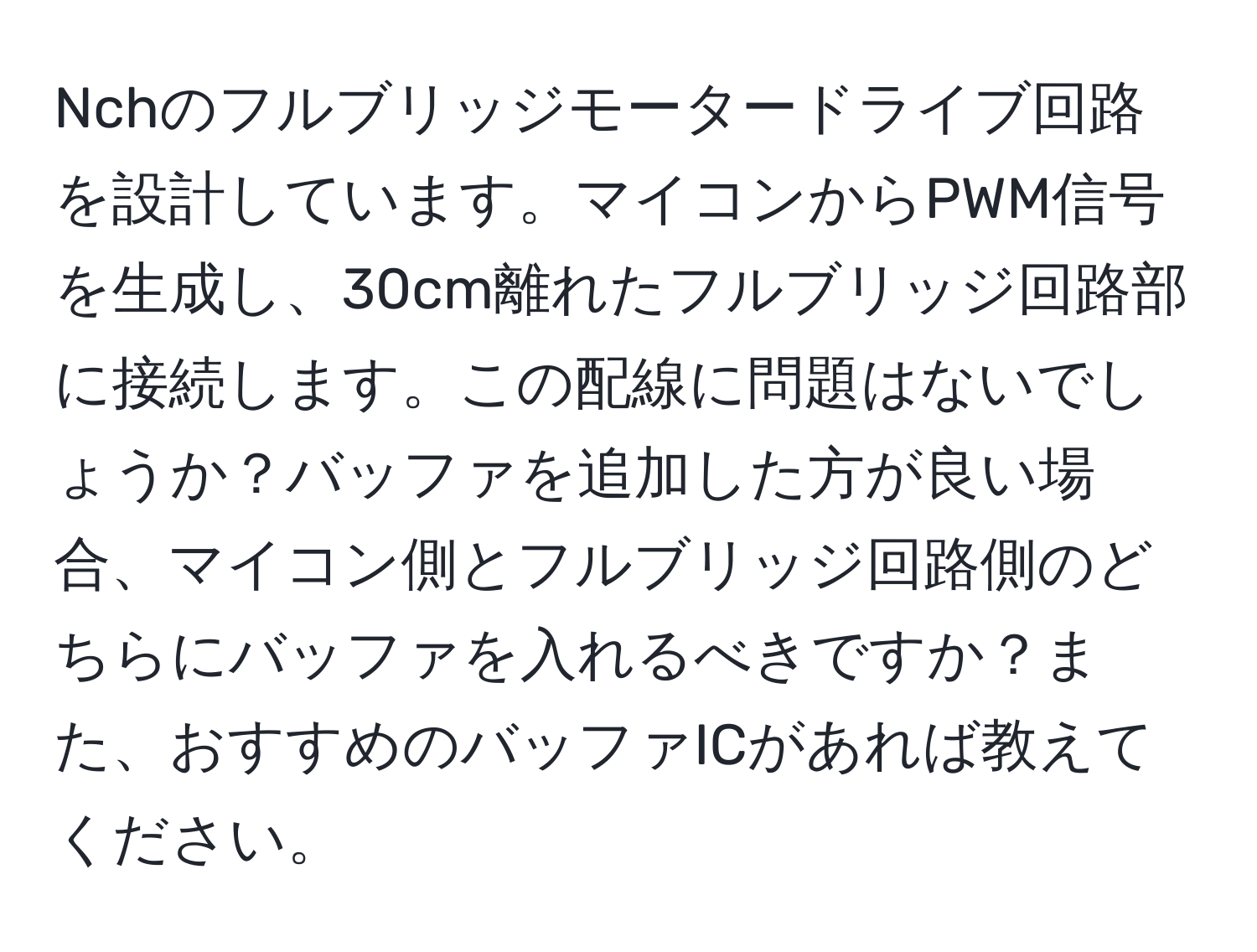 Nchのフルブリッジモータードライブ回路を設計しています。マイコンからPWM信号を生成し、30cm離れたフルブリッジ回路部に接続します。この配線に問題はないでしょうか？バッファを追加した方が良い場合、マイコン側とフルブリッジ回路側のどちらにバッファを入れるべきですか？また、おすすめのバッファICがあれば教えてください。