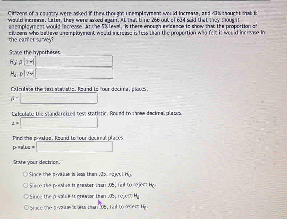 Citizens of a country were asked if they thought unemployment would increase, and 43% thought that it
would increase. Later, they were asked again. At that time 266 out of 634 said that they thought
unemployment would increase. At the 5% level, is there enough evidence to show that the proportion of
citizens who believe unemployment would increase is less than the proportion who felt it would increase in
the earlier survey?
State the hypotheses.
H_0 p 7 v □
Ha: P 2 □
Calculate the test statistic. Round to four decimal places.
widehat p=□
Calculate the standardized test statistic. Round to three decimal places.
z=□
Find the p -value. Round to four decimal places.
p-value = □
State your decision.
Since the p -value is less than . 05, reject H.
Since the p -value is greater than . 05, fail to reject°(1
Since the p -value is greater than . 05, reject 70°
Since the p -value is less than . 05, fail to reject H.