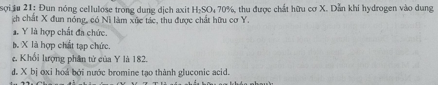 sợi iu 21: Đun nóng cellulose trong dung dịch axit H_2SO_470% 5, thu được chất hữu cơ X. Dẫn khí hydrogen vào dung
ịch chất X đun nóng, có Ni làm xúc tác, thu được chất hữu cơ Y.
a. Y là hợp chất đa chức.
b. X là hợp chất tạp chức.
c. Khối lượng phân tử của Y là 182.
d. X bị oxi hoá bởi nước bromine tạo thành gluconic acid.