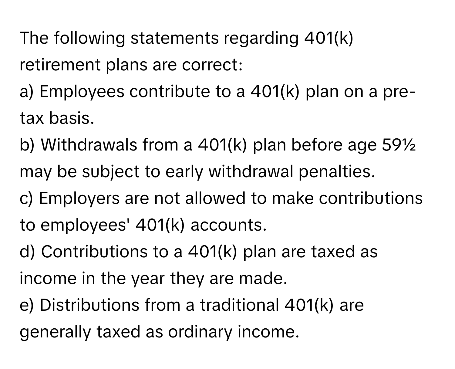 The following statements regarding 401(k) retirement plans are correct:

a) Employees contribute to a 401(k) plan on a pre-tax basis.
b) Withdrawals from a 401(k) plan before age 59½ may be subject to early withdrawal penalties.
c) Employers are not allowed to make contributions to employees' 401(k) accounts.
d) Contributions to a 401(k) plan are taxed as income in the year they are made.
e) Distributions from a traditional 401(k) are generally taxed as ordinary income.