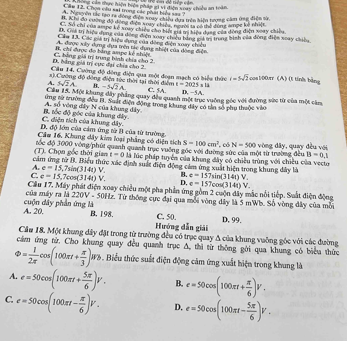 ập d ể  trê cm dê tiếp cận.
Khong cần thực hiện biện pháp gì vì điện xoay chiều an toàn.
Câu 12. Chọn câu sai trong các phát biểu sau ?
A. Nguyên tắc tạo ra dòng điện xoay chiều dựa trên hiện tượng cảm ứng điện từ.
B. Khi đo cường độ dòng điện xoay chiều, người ta có thể dùng ampe kế nhiệt.
C. Số chỉ của ampe kế xoay chiều cho biết giá trị hiệu dụng của dòng điện xoay chiều.
D. Giá trị hiệu dụng của dòng điện xoay chiều bằng giá trị trung bình của dòng điện xoay chiều
Câu 13. Các giá trị hiệu dụng của dòng điện xoay chiều
A. được xây dựng dựa trên tác dụng nhiệt của dòng điện.
B. chỉ được đo bằng ampe kế nhiệt.
C. bằng giá trị trung bình chia cho 2.
D. bằng giá trị cực đại chia cho 2.
Câu 14. Cường độ dòng điện qua một đoạn mạch có biểu thức i=5sqrt(2)cos 100π t (A) (t tính bằng
s).Cường độ dòng điện tức thời tại thời điểm t=2025sla
A. 5sqrt(2)A. B. -5sqrt(2)A. C. 5A. D. −5A.
Câu 15. Một khung dây phẳng quay đều quanh một trục vuông góc với đường sức từ của một cảm
tứng từ trường đều B. Suất điện động trong khung dây có tần số phụ thuộc vào
A. Shat O vòng dây N của khung dây.
B. tốc độ góc của khung dây.
C. diện tích của khung dây.
D. độ lớn của cảm ứng từ B của từ trường.
Câu 16. Khung dây kim loại phẳng có diện tích S=100cm^2 , có N=500 vòng dây, quay đều với
đốc độ 3000 vòng/phút quanh quanh trục vuông góc với đường sức của một từ trường đều B=0,1
(T). Chọn gốc thời gian t=0 là lúc pháp tuyến của khung dây có chiều trùng với chiều của vectơ
cảm ứng từ B. Biểu thức xác định suất điện động cảm ứng xuất hiện trong khung dây là
A. e=15,7sin (314t)V.
B.
C. e=15,7cos (314t)V. e=157sin (314t)V.
D. e=157cos (314t)V.
Câu 17. Máy phát điện xoay chiều một pha phần ứng gồm 2 cuộn dấy mắc nối tiếp. Suất điện động
của máy ra là 220V - 50Hz. Từ thông cực đại qua mỗi vòng dây là 5 mWb. Số vòng dây của mỗi
cuộn dây phần ứng là
A. 20. B. 198. C. 50. D. 99.
Hướng dẫn giải
Câu 18. Một khung dây đặt trong từ trường đều có trục quay Δ của khung vuông góc với các đường
cảm ứng từ. Cho khung quay đều quanh trục Δ, thì từ thông gởi qua khung có biểu thức
Phi = 1/2π  cos (100π t+ π /3 )Wb. Biểu thức suất điện động cảm ứng xuất hiện trong khung là
A. e=50cos (100π t+ 5π /6 )V.
B. e=50cos (100π t+ π /6 )V.
C. e=50cos (100π t- π /6 )V.
D. e=50cos (100π t- 5π /6 )V.