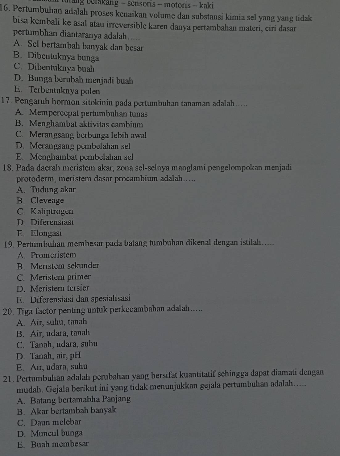 tulang belakang - sensoris - motoris - kaki
16. Pertumbuhan adalah proses kenaikan volume dan substansi kimia sel yang yang tidak
bisa kembali ke asal atau irreversible karen danya pertambahan materi, ciri dasar
pertumbhan diantaranya adalah.....
A. Sel bertambah banyak dan besar
B. Dibentuknya bunga
C. Dibentuknya buah
D. Bunga berubah menjadi buah
E. Terbentuknya polen
17. Pengaruh hormon sitokinin pada pertumbuhan tanaman adalah.....
A. Mempercepat pertumbuhan tunas
B. Menghambat aktivitas cambium
C. Merangsang berbunga lebih awal
D. Merangsang pembelahan sel
E. Menghambat pembelahan sel
18. Pada daerah meristem akar, zona sel-selnya manglami pengelompokan menjadi
protoderm, meristem dasar procambium adalah…....
A. Tudung akar
B. Cleveage
C. Kaliptrogen
D. Diferensiasi
E. Elongasi
19. Pertumbuhan membesar pada batang tumbuhan dikenal dengan istilah…....
A. Promeristem
B. Meristem sekunder
C. Meristem primer
D. Meristem tersier
E. Diferensiasi dan spesialisasi
20. Tiga factor penting untuk perkecambahan adalah….
A. Air, suhu, tanah
B. Air, udara, tanah
C. Tanah, udara, suhu
D. Tanah, air, pH
E. Air, udara, suhu
21. Pertumbuhan adalah perubahan yang bersifat kuantitatif sehingga dapat diamati dengan
mudah. Gejala berikut ini yang tidak menunjukkan gejala pertumbuhan adalah.....
A. Batang bertamabha Panjang
B. Akar bertambah banyak
C. Daun melebar
D. Muncul bunga
E. Buah membesar