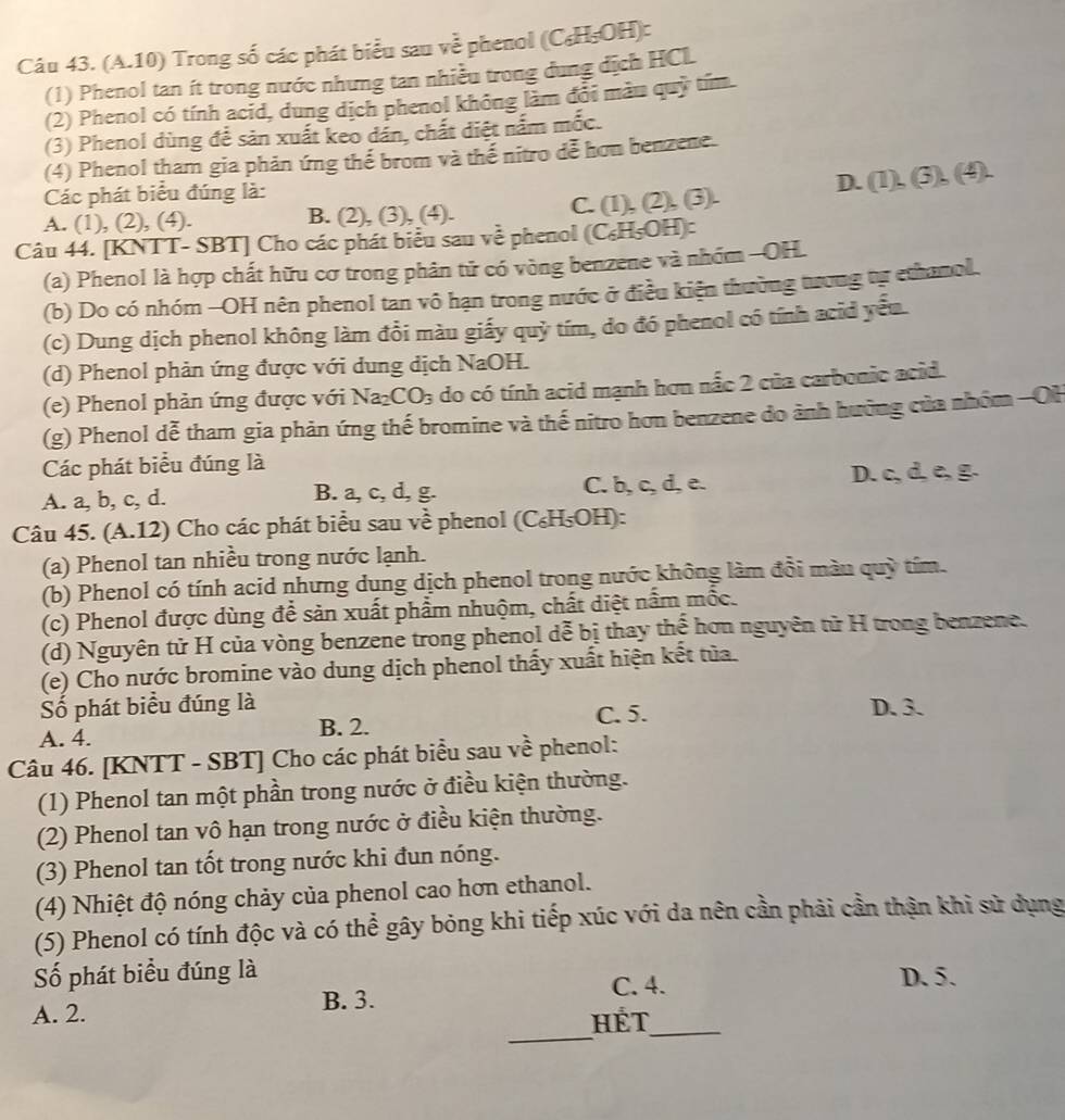 (A.10) Trong số các phát biểu sau về phenol (C₆H₅OH):
(1) Phenol tan ít trong nước nhưng tan nhiều trong dung dịch HCL
(2) Phenol có tính acid, dung dịch phenol không làm đổi màu quỹ tím
(3) Phenol dùng để sản xuất keo dân, chất điệt nắm mốc.
(4) Phenol tham gia phản ứng thế brom và thế nitro đễ hơn benzene.
D.
Các phát biểu đúng là: (1),(3),(4).
A. (1), (2), (4). B. (2), (3), (4). C. (1), (2), (3).
Câu 44. [KNTT- SBT] Cho các phát biểu sau về phenol (C₆H₅OH):
(a) Phenol là hợp chất hữu cơ trong phân tử có vòng benzene và nhóm -OH
(b) Do có nhóm -OH nên phenol tan vô hạn trong nước ở điều kiện thường tưrong tự ethanol.
(c) Dung dịch phenol không làm đổi màu giấy quỷ tím, do đó phenol có tính acid yếu
(d) Phenol phản ứng được với dung dịch NaOH.
(e) Phenol phản ứng được với Na_2CO_3 do có tính acid mạnh hơn nắc 2 của carbonic acid.
(g) Phenol dễ tham gia phản ứng thế bromine và thế nitro hơn benzene do ảnh hưởng của nhóm -OH
Các phát biểu đúng là
A. a, b, c, d. B. a, c, d, g. C. b, c, d, e. D. c, d, e, g.
Câu 45. (A.12) ) Cho các phát biểu sau về phenol (C ∠ F H₅OH):
(a) Phenol tan nhiều trong nước lạnh.
(b) Phenol có tính acid nhưng dung dịch phenol trong nước không làm đổi màn quỳ tím.
(c) Phenol được dùng để sản xuất phẩm nhuộm, chất diệt nấm mốc.
(d) Nguyên tử H của vòng benzene trong phenol dễ bị thay thể hơn nguyên tử H trong benzene.
(e) Cho nước bromine vào dung dịch phenol thấy xuất hiện kết tủa.
Số phát biểu đúng là D. 3.
A. 4.
B. 2. C. 5.
Câu 46. [KNTT - SBT] Cho các phát biểu sau về phenol:
(1) Phenol tan một phần trong nước ở điều kiện thường.
(2) Phenol tan vô hạn trong nước ở điều kiện thường.
(3) Phenol tan tốt trong nước khi đun nóng.
(4) Nhiệt độ nóng chảy của phenol cao hơn ethanol.
(5) Phenol có tính độc và có thể gây bỏng khi tiếp xúc với da nên cần phải cần thận khi sử dụng
Số phát biểu đúng là D. 5.
B. 3.
C. 4.
_
A. 2. HÉt_