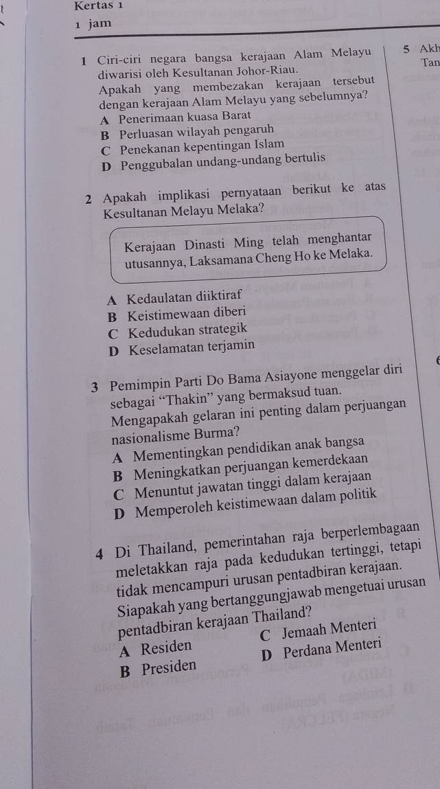 Kertas 1
1 jam
1 Ciri-ciri negara bangsa kerajaan Alam Melayu 5 Akh
diwarisi oleh Kesultanan Johor-Riau. Tan
Apakah yang membezakan kerajaan tersebut
dengan kerajaan Alam Melayu yang sebelumnya?
A Penerimaan kuasa Barat
B Perluasan wilayah pengaruh
C Penekanan kepentingan Islam
D Penggubalan undang-undang bertulis
2 Apakah implikasi pernyataan berikut ke atas
Kesultanan Melayu Melaka?
Kerajaan Dinasti Ming telah menghantar
utusannya, Laksamana Cheng Ho ke Melaka.
A Kedaulatan diiktiraf
B Keistimewaan diberi
C Kedudukan strategik
D Keselamatan terjamin
3 Pemimpin Parti Do Bama Asiayone menggelar diri
sebagai “Thakin” yang bermaksud tuan.
Mengapakah gelaran ini penting dalam perjuangan
nasionalisme Burma?
A Mementingkan pendidikan anak bangsa
B Meningkatkan perjuangan kemerdekaan
C Menuntut jawatan tinggi dalam kerajaan
D Memperoleh keistimewaan dalam politik
4 Di Thailand, pemerintahan raja berperlembagaan
meletakkan raja pada kedudukan tertinggi, tetapi
tidak mencampuri urusan pentadbiran kerajaan.
Siapakah yang bertanggungjawab mengetuai urusan
pentadbiran kerajaan Thailand?
A Residen C Jemaah Menteri
B Presiden D Perdana Menteri