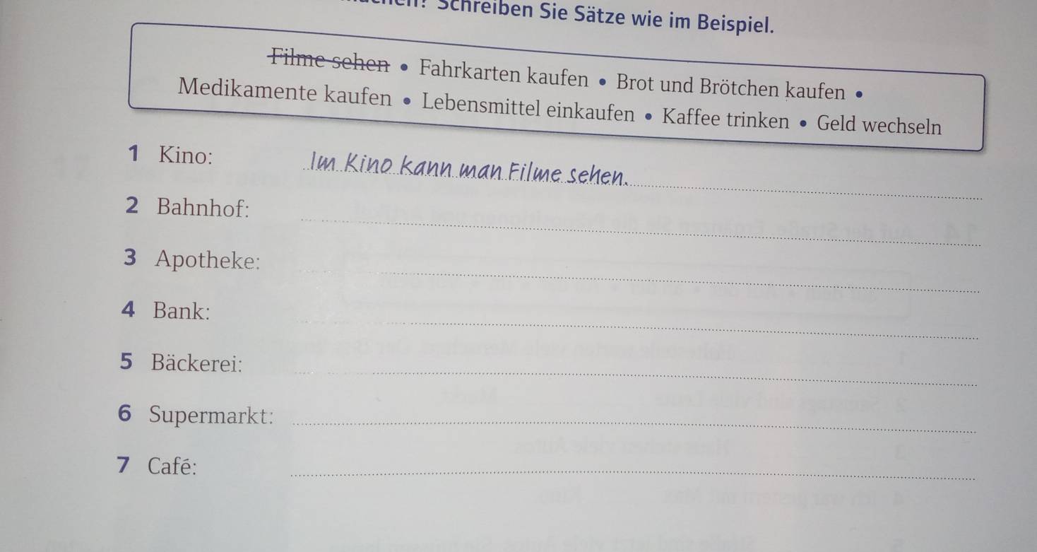 Schreiben Sie Sätze wie im Beispiel. 
Filme sehen • Fahrkarten kaufen • Brot und Brötchen kaufen 
Medikamente kaufen • Lebensmittel einkaufen • Kaffee trinken • Geld wechseln 
_ 
1 Kino: _Im. Kino kann man Filme sehen. 
_ 
2 Bahnhof: 
_ 
3 Apotheke: 
_ 
4 Bank: 
_ 
5 Bäckerei: 
6 Supermarkt:_ 
7 Café: 
_