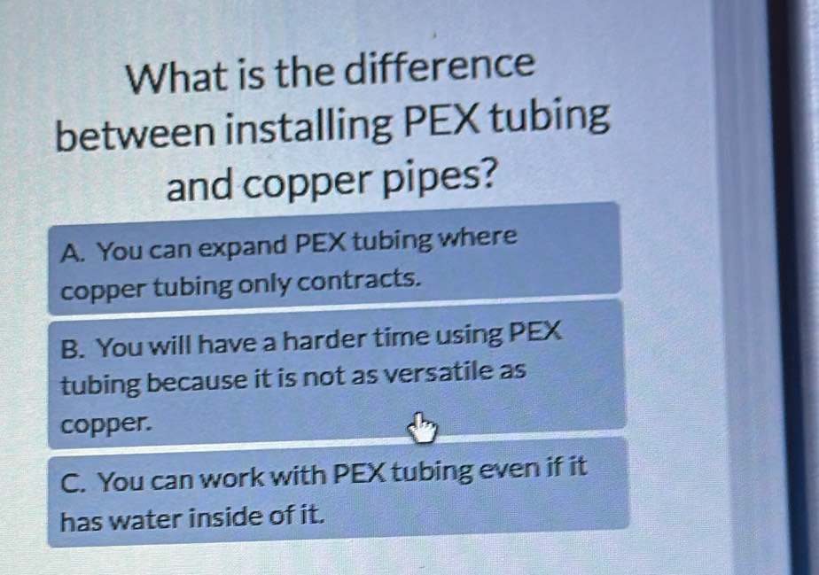 What is the difference
between installing PEX tubing
and copper pipes?
A. You can expand PEX tubing where
copper tubing only contracts.
B. You will have a harder time using PEX
tubing because it is not as versatile as
copper.
C. You can work with PEX tubing even if it
has water inside of it.