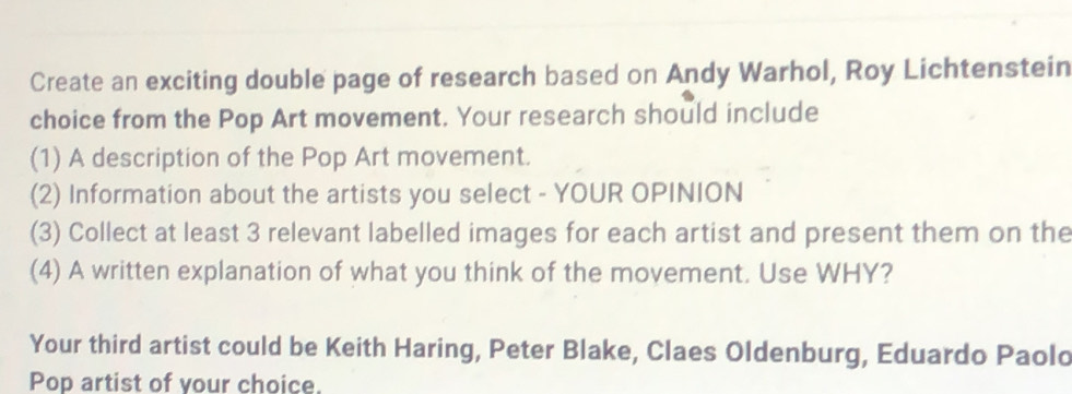 Create an exciting double page of research based on Andy Warhol, Roy Lichtenstein 
choice from the Pop Art movement. Your research should include 
(1) A description of the Pop Art movement. 
(2) Information about the artists you select - YOUR OPINION 
(3) Collect at least 3 relevant labelled images for each artist and present them on the 
(4) A written explanation of what you think of the movement. Use WHY? 
Your third artist could be Keith Haring, Peter Blake, Claes Oldenburg, Eduardo Paolo 
Pop artist of your choice.