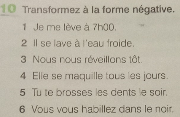 1 0 Transformez à la forme négative. 
1 Je me lève à 7h00. 
2 Il se lave à l'eau froide. 
3 Nous nous réveillons tôt. 
4 Elle se maquille tous les jours. 
5 Tu te brosses les dents le soir. 
6 Vous vous habillez dans le noir.