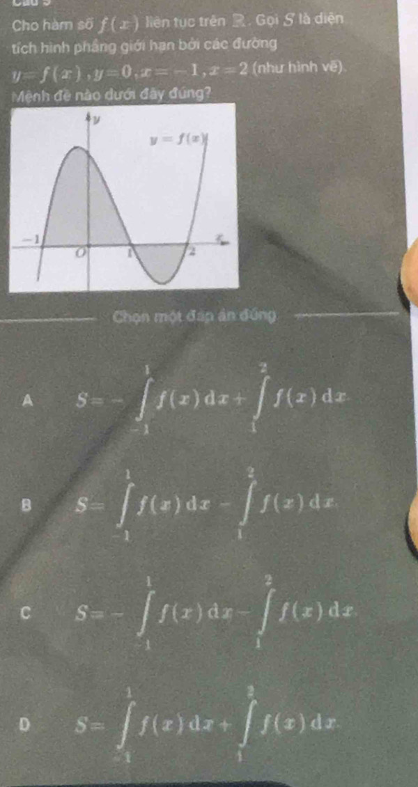Cho hàm số f(x) liên tục trên . Gọi S là diện
tích hình phầng giới hạn bởi các đường
y=f(x),y=0,x=-1,x=2 (như hình vẽ)
Mệnh đề nào dưới đãy đúng?
_
_Chọn một đáp án đứng
_
A S=-∈t _1^1f(x)dx+∈t _1^2f(x)dx
B S=∈tlimits _1^1f(x)dx-∈tlimits _1^2f(x)dx
C S=-∈t _1^1f(x)dx-∈t _1^2f(x)dx
D S=∈t _1^1f(x)dx+∈t _1^1f(x)dx