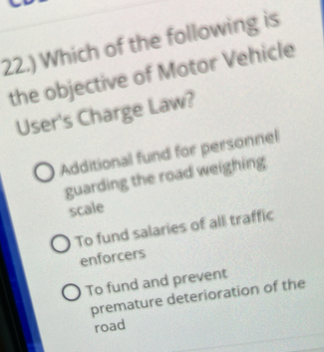 22.) Which of the following is
the objective of Motor Vehicle
User's Charge Law?
Additional fund for personnel
guarding the road weighing
scale
To fund salaries of all traffic
enforcers
To fund and prevent
premature deterioration of the
road