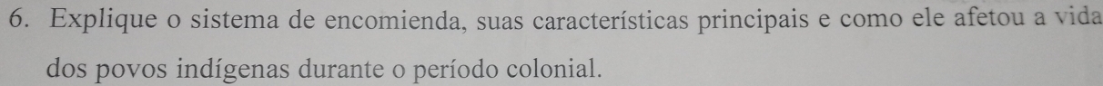 Explique o sistema de encomienda, suas características principais e como ele afetou a vida 
dos povos indígenas durante o período colonial.