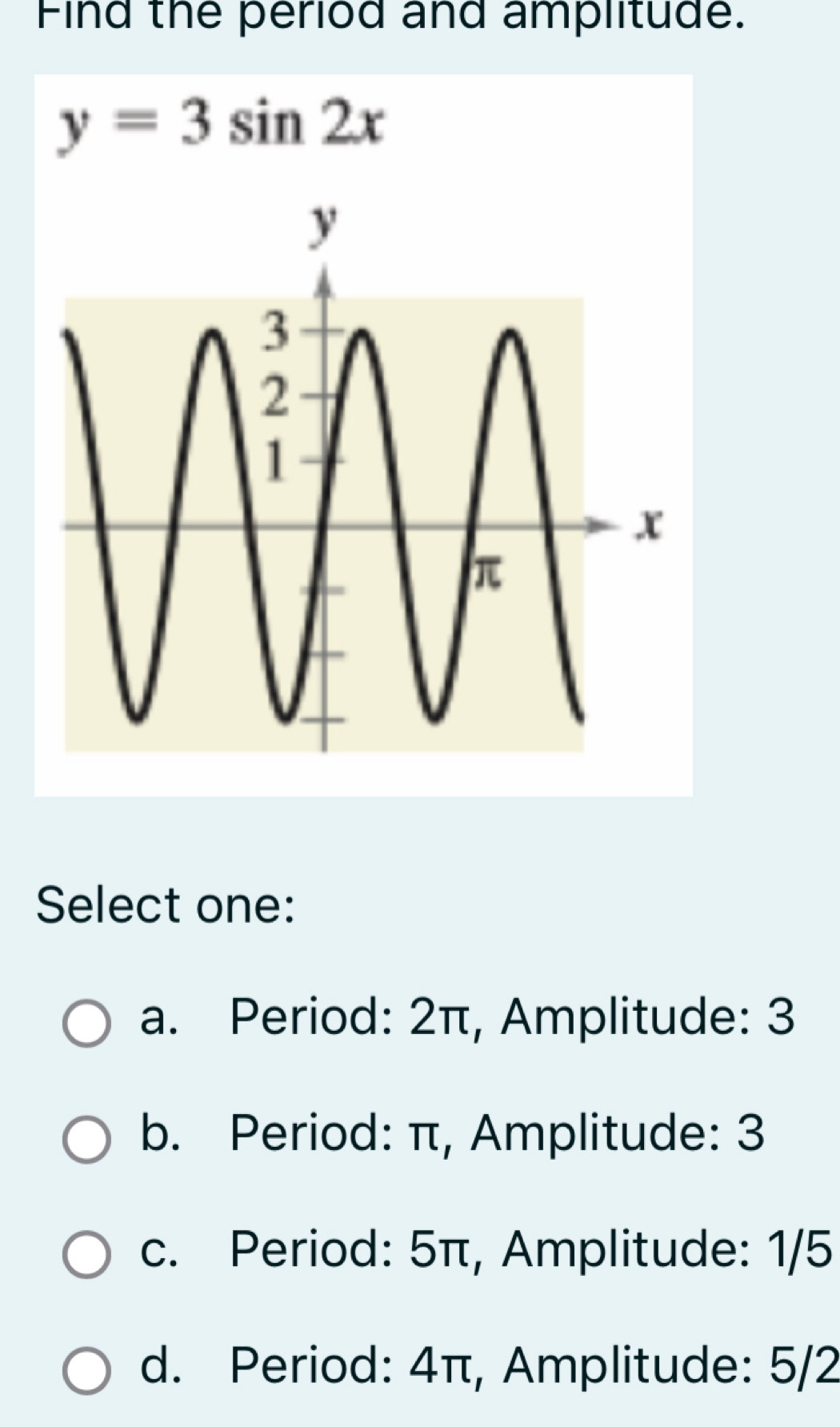 Find the period and amplitude.
y=3sin 2x
Select one:
a. Period: 2π, Amplitude: 3
b. Period: π, Amplitude: 3
c. Period: 5π, Amplitude: 1/5
d. Period: 4π, Amplitude: 5/2