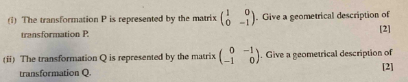 The transformation P is represented by the matrix beginpmatrix 1&0 0&-1endpmatrix. Give a geometrical description of
transformation P. [2]
(ii) The transformation Q is represented by the matrix beginpmatrix 0&-1 -1&0endpmatrix. Give a geometrical description of
transformation Q. [2]