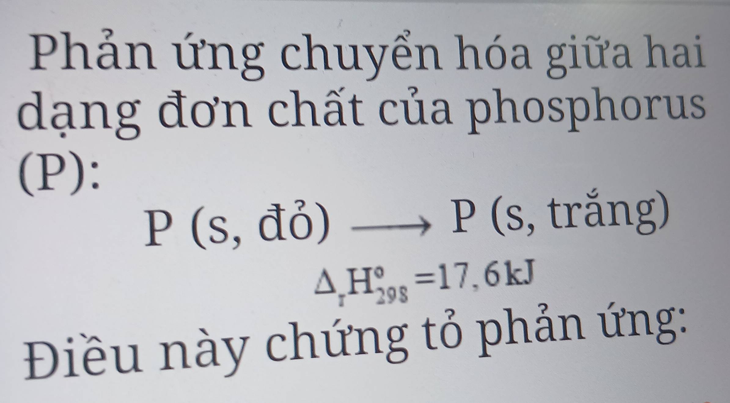 Phản ứng chuyển hóa giữa hai 
dạng đơn chất của phosphorus 
(P):
P(s,do) to P(s, , trắng)
△ _rH_(298)°=17,6kJ
Điều này chứng tỏ phản ứng: