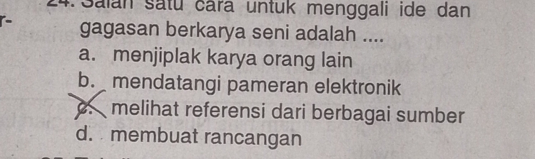 Salan Satu čara untuk menggali ide dan
gagasan berkarya seni adalah ....
a. menjiplak karya orang lain
b. mendatangi pameran elektronik
melihat referensi dari berbagai sumber
d. membuat rancangan