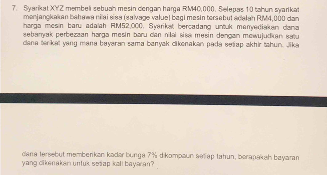 Syarikat XYZ membeli sebuah mesin dengan harga RM40,000. Selepas 10 tahun syarikat 
menjangkakan bahawa nilai sisa (salvage value) bagi mesin tersebut adalah RM4,000 dan 
harga mesin baru adalah RM52,000. Syarikat bercadang untuk menyediakan dana 
sebanyak perbezaan harga mesin baru dan nilai sisa mesin dengan mewujudkan satu 
dana terikat yang mana bayaran sama banyak dikenakan pada setiap akhir tahun. Jika 
dana tersebut memberikan kadar bunga 7% dikompaun setiap tahun, berapakah bayaran 
yang dikenakan untuk setiap kali bayaran?