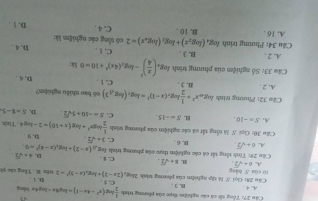 sqrt(3)
Câu 27: Tổng tất cả các nghiệm thực của phương trình  1/2 log (x^2-4x-1)=log 8x-log 4x bằng
A. 4 . B. 3 . C. 5 . D. 1 .
Câu 28: Gọi S là tập nghiệm của phương trình 2log _2(2x-2)+log _2(x-3)^2=2
tử của S bằng trên R . Tổng các ph
B. 8+sqrt(2).
A. 6+sqrt(2). C. 8 . D. 4+sqrt(2).
Câu 29: Tính tổng tất cả các nghiệm thực của phương trình log _sqrt(3)(x-2)+log _3(x-4)^2=0.
A. 6+sqrt(2).
B. 6 . C. 3+sqrt(2). D. 9 .
Câu 30: Gọi S là tổng tất cả các nghiệm của phương trình  1/2 log x^2+log (x+10)=2-log 4. Tính
A. S=-10.
B. S=-15. C. S=-10+5sqrt(2). D. S=8-5
Câu 32: Phương trình log _49x^2+ 1/2 log _7(x-1)^2=log _7(log _sqrt(3)3) có bao nhiêu nghiệm?
A. 2 . B. 3 . C. 1 . D. 4 .
Câu 33: Số nghiệm của phương trình log _4( x/4 )^2-log _2(4x)^4+10=0 là:
A. 2 . B. 3 . C. 1 . D. 4 .
Câu 34: Phương trình log _4(log _2x)+log _2(log _4x)=2 có tổng các nghiệm là:
A. 16 . B. 10 . C. 4 .
D. 1 .