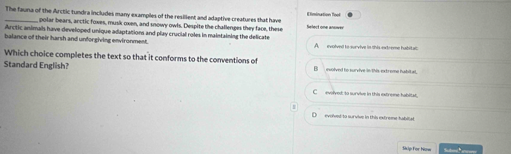 Elimination Tool
_The fauna of the Arctic tundra includes many examples of the resilient and adaptive creatures that have
polar bears, arctic foxes, musk oxen, and snowy owls. Despite the challenges they face, these Select one answer
Arctic animals have developed unique adaptations and play crucial roles in maintaining the delicate
balance of their harsh and unforgiving environment. A evolved to survive in this extreme habitat:
Which choice completes the text so that it conforms to the conventions of
Standard English? evolved to survive in this extreme habitat,
B
C evolved: to survive in this extreme habitat.
evolved to survive in this extreme habitat
Skip For Now Submi