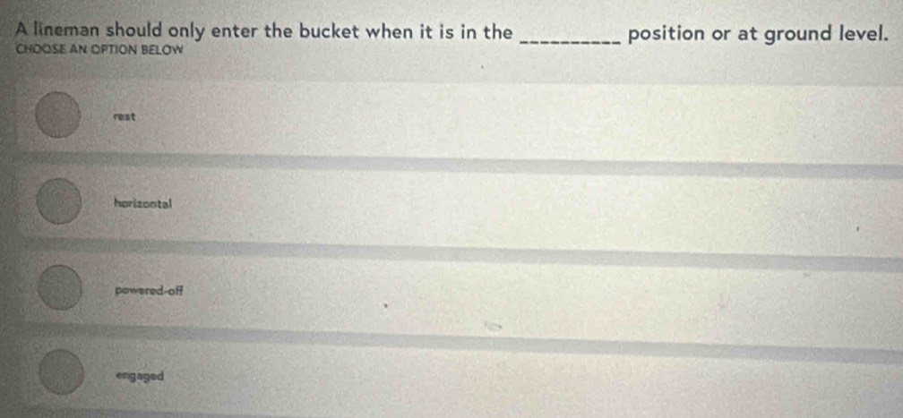 A lineman should only enter the bucket when it is in the _position or at ground level.
CHOOSE AN OPTION BELOW
rest
horizontal
powered-off
engaged