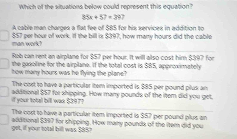 Which of the situations below could represent this equation?
$5x+57=397
A cable man charges a flat fee of $85 for his services in addition to
$57 per hour of work. If the bill is $397, how many hours did the cable
man work?
Rob can rent an airplane for $57 per hour. It willl also cost him $397 for
the gasoline for the airplane. If the total cost is $85, approximately
how many hours was he flying the plane?
The cost to have a particular item imported is $85 per pound plus an
additional $57 for shipping. How many pounds of the item did you get,
if your total billl was $397?
The cost to have a particular item imported is $57 per pound plus an
additional $397 for shipping. How many pounds of the item did you
get, if your total billl was $85?