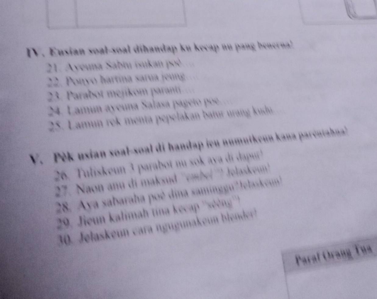 Eusian soal-soal dihandap ku kecap nu pang benerna! 
21. Ayeuna Sabtu isukan poè 
22. Ponyo hartína sarua jeung 
23. Parabot mejikom paranti 
24. Lamun ayeuna Salasa pageto poe. 
25. Lamun rek menta pepelakan batur urang kudu 
V. Pèk usian soal-soal di handap ieu numutkeun kana paréntahna 
26. Tuliskeun 3 parabot nu sok aya di dapur ! 
27. Naon anu di maksud ''embe(''') Jolaskeu'' 
28. Aya sabaraha poè dina saminggu?Jelaskeun 
29. Jieun kalimah tína kecap ''sẽèng''') 
30. Jelaskeun cara nguguna eun ble der 
Paraf Orang Tua