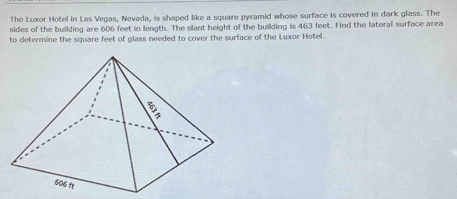 The Luxor Hotel in Las Vegas, Nevada, is shaped like a square pyramid whose surface is covered in dark glass. The 
sides of the building are 606 feet in length. The slant height of the building is 463 feet. Find the lateral surface area 
to determine the square feet of glass needed to cover the surface of the Luxor Hotel.