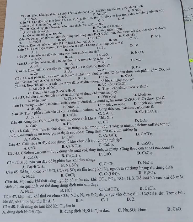 D
Câu 26. Sân phẩm tạo thành có chất kết tùa khi dung địch Ba(HCO_3) 2 tác dụng với dụng địch
C.
nóm 1
Cầu 27. Cho dãy các kim loại. Fe, Na, K, Mg. Be, Ca, Ba. Cu Số kim loại trong dây tác dụng nhanh với KNO_3
ng bản
A. HNO B. HC'l. Na_2CO_3
oài cù
nước ở điều kiện thường Id:A.1 B. 2 C. 3. D. 4
B. Có bọt khi thoát ra
Câu 28. Cho dung dịch Na _2CO vào dung dịch Ca(HCO_3)_2 thầy
A. Có kết tủa trắng
Câu 29. Dung dịch nào sau đây tác dụng với dung dịch Ba D. Không hiện tượng
C. Có kết tủa trắng và bọt khí
(HCO_3)_2 D. C n(OH)
ra? A. NaOH. B. HCl. C. H_2SO_4. 2, vừa thu được kết tủa, vừa có khí thoát
Câu 30. Kim loại nào sau đây là kim loại kiểm thổ? A. K. B. Ag C. Al D. Mg.
Cầu 31. Ở điều kiện thường, kim loại nào sau đây không phản ứng với nước?
Câu 32. Chất nào sau đây tác dụng với nước sinh ra khí B. Na. C. Ba D. Be.
A. K. H_2? _2O.
A. K_2O. B. Ca. C. CaO. D. N
Câu 33. Kim loại nào sau đây thuộc nhóm IIA trong bảng tuần hoàn? D. Mg.
tc
A. Na B. Fe. C. Al.
Câu 34. Kim loại nào sau đây tác dụng với H_2O ở nhiệt độ thường? C. Ag
CO_2
A. Cu B. Au.
Câu 35. Khi phân hủy calcium carbonate ở nhiệt độ khoảng 1000°C thì thu được sản phẩm gồm D. Ba. và
chất nào sau đây? A. Ca(HCO_3)_2. B. Ca. C. CO. D. CaO.
Câu 36. Hợp chất nào của calcium được dùng để đúc tượng, bó bột khi gãy xương? CaO)
A. Đá vôi (CaCO_3). B. Vôi sống (C
C. Thạch cao nung (CaSO_4.H_2O). D. Thạch cao sống (CaSO_42H_2O).
Cầu 37. Để khử chua cho đất người ta thường sử dụng chất nào sau đây?
A. Phèn chua. B. Thạch cao. C. Vôi sống. D. Muổi ăn.
Câu 38. Trong tự nhiên, calcium sulfate tồn tại dưới dạng muối ngậm nước ở (CaSO_42H_2O) được gọi là
A. đá vôi B. bauxite. C. thạch cao nung. D. thạch cao sống.
Câu 39. Thành phần chính của đá vôi là calcium carbonate. Công thức của calcium carbonate là
A. CaSO_3. B. CaCl_2. C. CaCO_3. D. Ca(HCO_3)_2.
Câu 40. Nung CaCO_3 ở nhiệt độ cao, thu được chất khí X. Chất X là
A. CaO. B. H_2. C. CC 1 D. CO_2.
Câu 41. Calcium sulfate là chất rắn, màu trắng, ít tan trong nước. Trong t nhiên, calcium sulfate tồn tại
dưới dạng muối ngậm nước gọi là thạch cao sống. Công thức của calcium sulfate là
A. CaSO B. CaO. C. Ca(OH)_2. D. CaCO_3.
Câu 42. Chất nào sau đây được dùng đề khử chua đất trong nông nghiệp?
A. CaO. B. Ca(NO_3)_2. C. CaCl_2. D. CaSO_4.
Câu 43. Calcium carbonate được dùng sản xuất vôi, thủy tinh, xỉ măng. Công thức của canxi cacbonat là
A. CaCO_3. B. Ca(OH)_2. C. CaO. D. CaCl_2.
Câu 44. Muối nào sau đây dễ bị phân hủy khi đun nóng?
A. Ca(HCO_3)_2. B. Na_2SO_4. C. CaCl_2. D. NaCl
Câu 45. Để loại bỏ các khí HCl, CO_2 và SO_2 có lẫn trong khí N_2 , người ta sử dụng lượng dư dung dịch
A. NaCl. B. CuCl_2. C. Ca(OH)_2. D. H_2SO_4.
Câu 46. Một mẫu khí thải công nghiệp có chứa các khí: CO_2,SO_2,NO_2,H_2S. Để loại bỏ các khí đó một
cách có hiệu quả nhất, có thể dùng dung dịch nào sau đây?
A. NaCl. B. HCl. C. Ca(OH)_2. D. CaCl_2.
Câu 47. Một mẫu khí thải có chứa CO_2,NO_2,N_2 và SO_2 được sục vào dung dịch Ca(OH)_2 dư. Trong bốn
khí đó, số khí bị hấp thụ là: A. 3. B. 4. C. 1. D. 2.
Câu 48. Chất dùng để làm khô khí Cl_2 ầm là
A. dung dịch NaOH đặc. B. dung dịch H_2SO_4 đậm đặc. C. Na_2SO_3 khan. D. CaO.