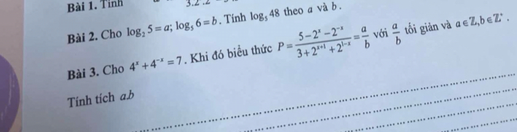 Tinh 3.2.∠ 
Bài 2. Cho log _25=a; log _56=b. Tính log _548 theo a và b. 
với tối giản và a∈ Z, b∈ Z^+. 
_ 
Bài 3. Cho 4^x+4^(-x)=7. Khi đó biều thức P= (5-2^x-2^(-x))/3+2^(x+1)+2^(1-x) = a/b   a/b 
_ 
Tính tích a. b
_ 
_