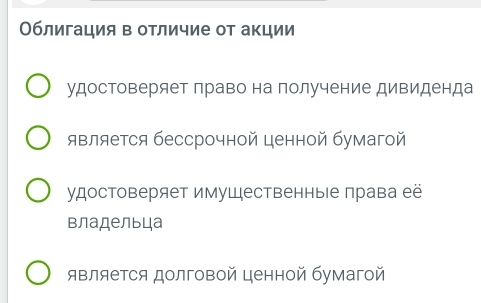 Облигация в отличие от акции 
удостоверяет лраво на получение дивиденда 
является бессрочной ценной бумагой 
удостоверяет имуШественные лрава её 
владельца 
является долговой ценной бумагой