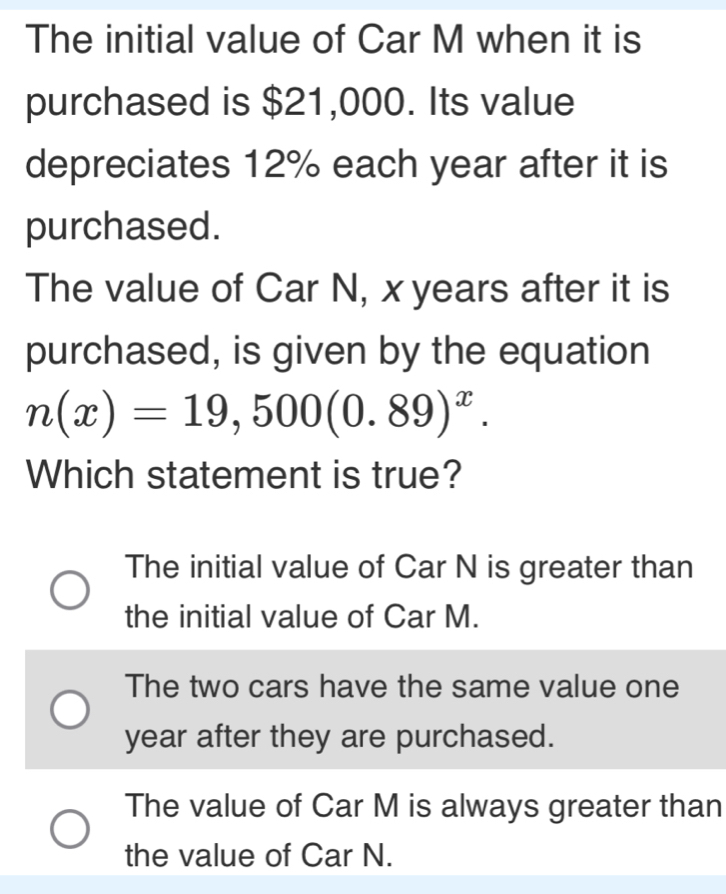 The initial value of Car M when it is
purchased is $21,000. Its value
depreciates 12% each year after it is
purchased.
The value of Car N, x years after it is
purchased, is given by the equation
n(x)=19,500(0.89)^x. 
Which statement is true?
The initial value of Car N is greater than
the initial value of Car M.
The two cars have the same value one
year after they are purchased.
The value of Car M is always greater than
the value of Car N.