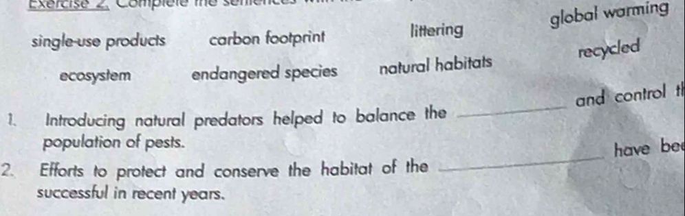Compiéle me s 
global warming 
single-use products carbon footprint littering 
recycled 
ecosystem endangered species natural habitats 
and control t 
1. Introducing natural predators helped to balance the 
_ 
_ 
population of pests. 
have be 
2. Efforts to protect and conserve the habitat of the 
successful in recent years.