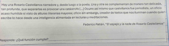 Hay una Rosario Castellanos narradora y, desde luego a la poeta. Una y otra se complementan de manera tan delicada. 
tan profunda, que separarlas es provocar una catástrofe (...] Ocurre así mismo que castellanos fue periodista, un oficio 
acaso humilde si visto de alturas literarias mayores; oficio sin embargo, creador de textos que nos iluminan cuando quien 
escribe lo hace desde una inteligencia alimentada en lecturas y meditaciones. 
Federico Patlán, “El espejo y la nada de Rosarío Castellanos” 
_ 
__ 
Responde: ¿Qué función cumple?