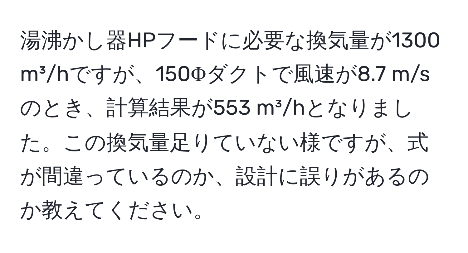 湯沸かし器HPフードに必要な換気量が1300 m³/hですが、150Φダクトで風速が8.7 m/sのとき、計算結果が553 m³/hとなりました。この換気量足りていない様ですが、式が間違っているのか、設計に誤りがあるのか教えてください。