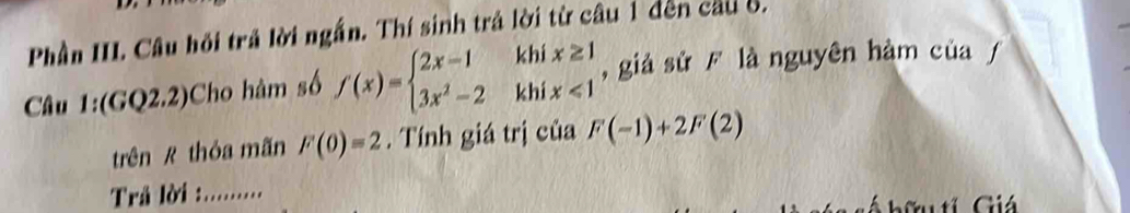 Phân II. Câu hồi trả lời ngắn. Thí sinh trả lời từ câu 1 đến cầu ố.
Câu 1:(GQ2.2)Cho hàm số f(x)=beginarrayl 2x-1khix≥ 1 3x^2-2khix<1endarray. , giả sử F là nguyên hàm của ƒ
trên R thỏa mãn F(0)=2. Tính giá trị của F(-1)+2F(2)
Trả lời ::......... Giá