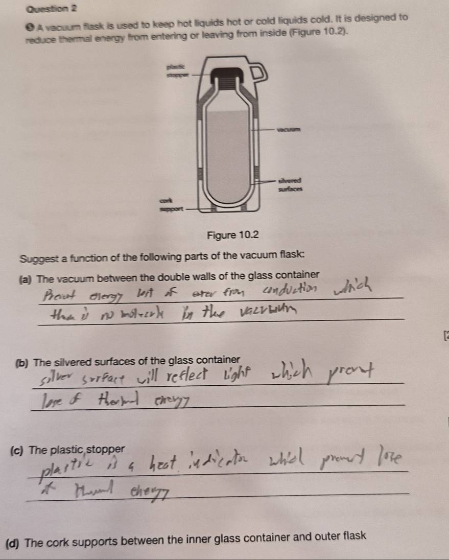 ● A vacuum flask is used to keep hot liquids hot or cold liquids cold. It is designed to 
reduce thermal energy from entering or leaving from inside (Figure 10.2). 
Suggest a function of the following parts of the vacuum flask: 
(a) The vacuum between the double walls of the glass container 
_ 
_ 
(b) The silvered surfaces of the glass container 
_ 
_ 
(c) The plastic stopper 
_ 
_ 
(d) The cork supports between the inner glass container and outer flask