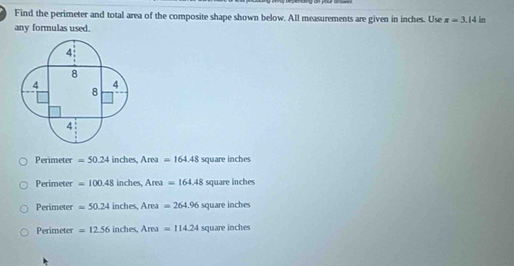 Find the perimeter and total area of the composite shape shown below. All measurements are given in inches. Use π =3.14 in
any formulas used.
. Perimeter =50.24 inches, Area=164.48 square inches
Perimeter =100.48 inches, Area=164.48squareinches
Perimeter =50.24inches, Area=264.96squareinches
Perimeter=12.56inches, Area=114.24squareinches