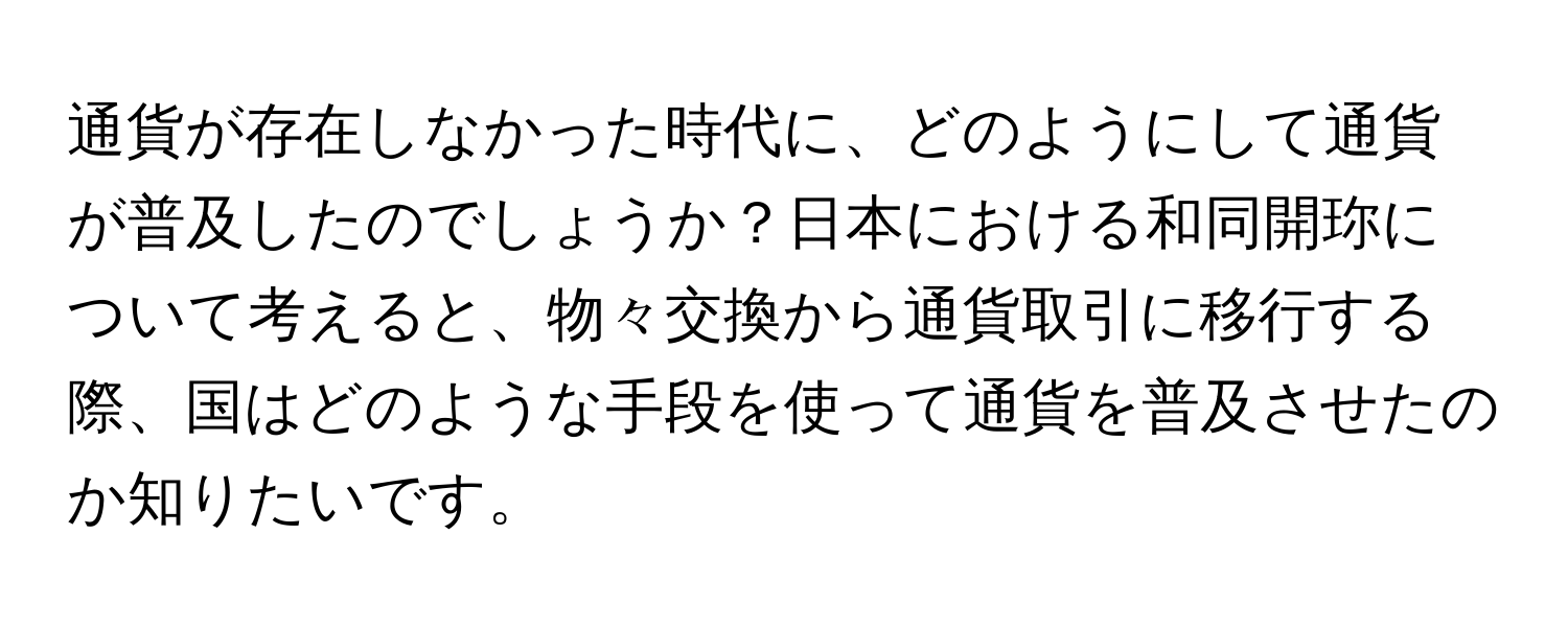 通貨が存在しなかった時代に、どのようにして通貨が普及したのでしょうか？日本における和同開珎について考えると、物々交換から通貨取引に移行する際、国はどのような手段を使って通貨を普及させたのか知りたいです。