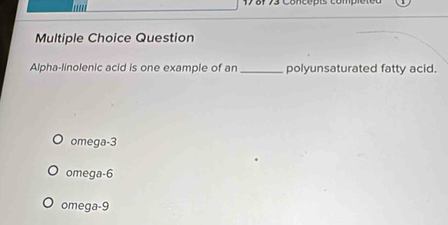 17 8f 73 Concépts compléted
Multiple Choice Question
Alpha-linolenic acid is one example of an _polyunsaturated fatty acid.
omega -3
omega -6
omega -9