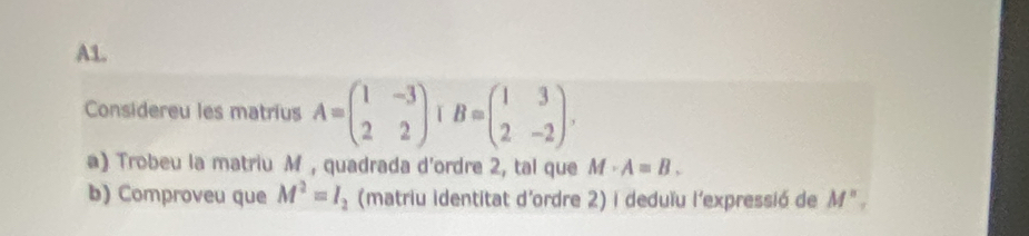 A1. 
Considereu les matrius A=beginpmatrix 1&-3 2&2endpmatrix B=beginpmatrix 1&3 2&-2endpmatrix. 
a) Trobeu la matriu M , quadrada d'ordre 2, tal que M· A=B. 
b) Comproveu que M^2=I_2 (matriu identitat d'ordre 2) i deduïu l'expressió de M°,