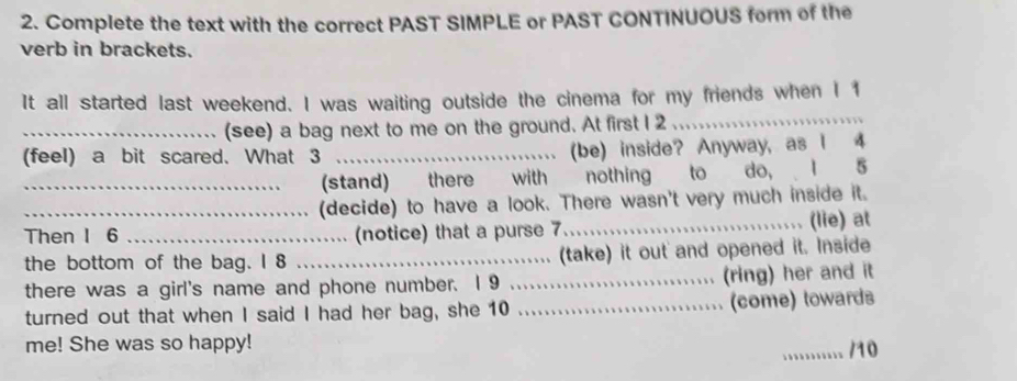 Complete the text with the correct PAST SIMPLE or PAST CONTINUOUS form of the 
verb in brackets. 
It all started last weekend. I was waiting outside the cinema for my friends when I 1
_(see) a bag next to me on the ground. At first I 2. 
_ 
(feel) a bit scared. What 3 _(be) inside? Anyway, as I 4
_(stand) there with nothing to do, I 5
_(decide) to have a look. There wasn't very much inside it. 

Then I 6 _(notice) that a purse 7_ (lie) at 
the bottom of the bag. I 8 _(take) it out and opened it. Inside 
、 
there was a girl's name and phone number. 1 9 _(ring) her and it 
turned out that when I said I had her bag, she 10 _(come) towards 
me! She was so happy! 
_... /10