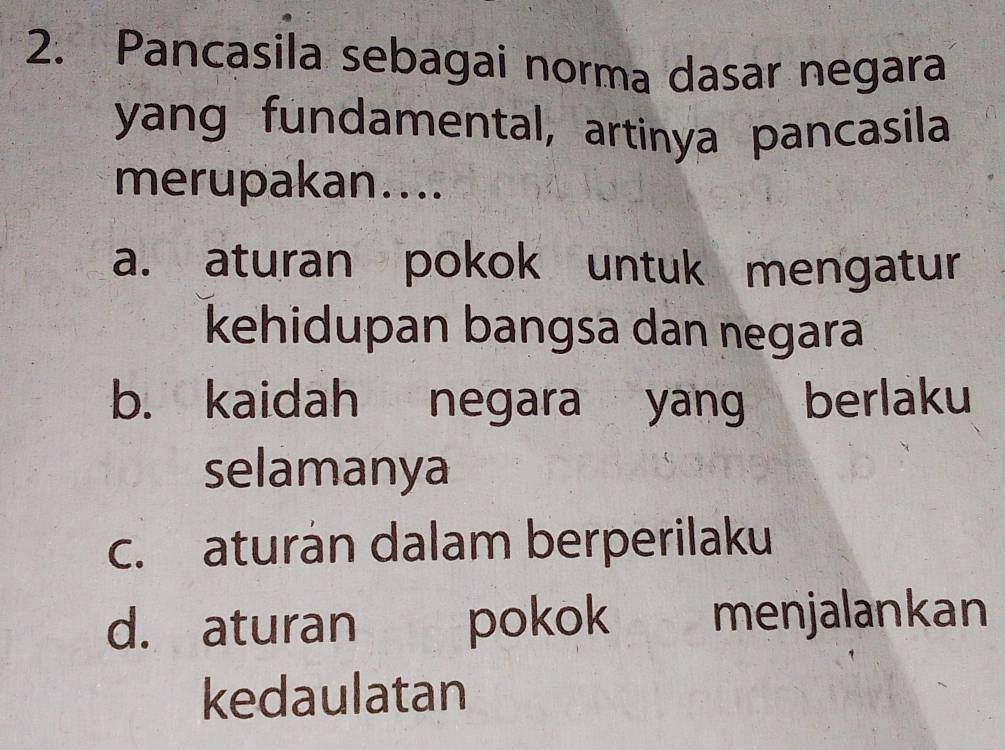 Pancasila sebagai norma dasar negara
yang fundamental, artinya pancasila
merupakan....
a. aturan pokok untuk mengatur
kehidupan bangsa dan negara
b. kaidah negara yang berlaku
selamanya
c. aturán dalam berperilaku
d. aturan pokok yì menjalankan
kedaulatan