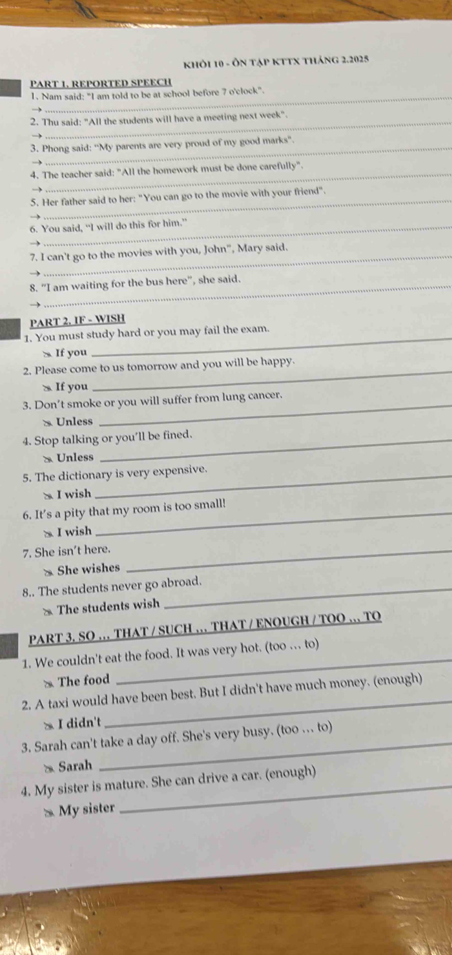 khỏi 10 - Ôn tập kTTx tháng 2.2025
PART 1. REPORTED SPEECH
1. Nam said: "I am told to be at school before 7 o'clock".
2. Thu said: "All the students will have a meeting next week".
3. Phong said: ''My parents are very proud of my good marks".
_
4. The teacher said: "All the homework must be done carefully".
5. Her father said to her: "You can go to the movie with your friend".
6. You said, “I will do this for him.”
7. I can't go to the movies with you, John", Mary said.
8. “I am waiting for the bus here”, she said.
PART 2. IF - WISH
1. You must study hard or you may fail the exam.
S If you
_
2. Please come to us tomorrow and you will be happy.
` If you
_
3. Don’t smoke or you will suffer from lung cancer.
& Unless
_
4. Stop talking or you'll be fined.
x Unless
5. The dictionary is very expensive.
a I wish
6. It's a pity that my room is too small!
x I wish
7. She isn't here._
* She wishes
8.. The students never go abroad.
The students wish
PART 3. SO … THAT / SUCH … THAT / ENOUGH / TOO … TO
_
1. We couldn't eat the food. It was very hot. (too . to)
* The food
_
2. A taxi would have been best. But I didn't have much money. (enough)
> I didn't
3. Sarah can't take a day off. She's very busy. (too .. to)
Sarah
4. My sister is mature. She can drive a car. (enough)
* My sister